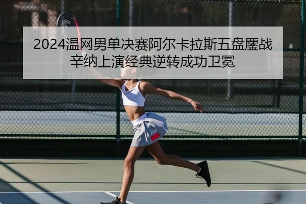 2024温网男单决赛阿尔卡拉斯五盘鏖战辛纳上演经典逆转成功卫冕